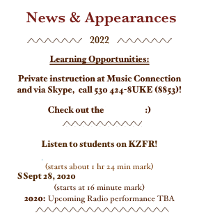  News & Appearances

￼   2022   ￼


Learning Opportunities:

Private instruction at Music Connection  
and via Skype,  call 530 424-8UKE (8853)!

Check out the brochure :)
          
                          ￼

Listen to students on KZFR! 
June 11, 2022 2-Penny Opera
(starts about 1 hr 24 min mark)
SSept 28, 2020 Not Necessarily Nashville
(starts at 16 minute mark)
2020: Upcoming Radio performance TBA
             ￼